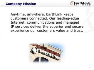 Company Mission Anytime, anywhere, EarthLink keeps customers connected. Our leading-edge Internet, communications and managed IP services deliver the superior and secure experience our customers value and trust. 
