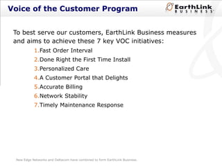 Voice of the Customer Program  To best serve our customers, EarthLink Business measures and aims to achieve these 7 key VOC initiatives: Fast Order Interval Done Right the First Time Install Personalized Care A Customer Portal that Delights Accurate Billing Network Stability Timely Maintenance Response New Edge Networks and Deltacom have combined to form EarthLink Business. 