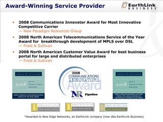 Award-Winning Service Provider 2008 Communications Innovator Award for Most Innovative Competitive Carrier — New  Paradigm Resources Group 2008 North American Telecommunications Service of the Year Award for  breakthrough development of MPLS over DSL — Frost & Sullivan 2008 North American Customer Value Award for best business portal for large and distributed enterprises — Frost & Sullivan  *Awarded to New Edge Networks, an EarthLink company (now dba EarthLink Business) 