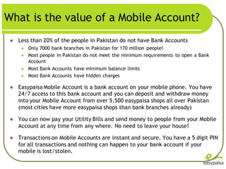 What is the value of a Mobile Account?
    Less than 20% of the people in Pakistan do not have Bank Accounts
         Only 7000 bank branches in Pakistan for 170 million people!
         Most people in Pakistan do not meet the minimum requirements to open a Bank
          Account
         Most Bank Accounts have minimum balance limits
         Most Bank Accounts have hidden charges

    Easypaisa Mobile Account is a bank account on your mobile phone. You have
     24/7 access to this bank account and you can deposit and withdraw money
     into your Mobile Account from over 5,500 easypaisa shops all over Pakistan
     (most cities have more easypaisa shops than bank branches already)

    You can now pay your Utility Bills and send money to people from your Mobile
     Account at any time from any where. No need to leave your house!

    Transactions on Mobile Accounts are instant and secure. You have a 5 digit PIN
     for all transactions and nothing can happen to your bank account if your
     mobile is lost/stolen.
 