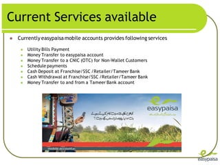 Current Services available
   Currently easypaisa mobile accounts provides following services

        Utility Bills Payment
        Money Transfer to easypaisa account
        Money Transfer to a CNIC (OTC) for Non-Wallet Customers
        Schedule payments
        Cash Deposit at Franchise/SSC /Retailer/Tameer Bank
        Cash Withdrawal at Franchise/SSC /Retailer/Tameer Bank
        Money Transfer to and from a Tameer Bank account
 