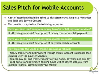 Sales Pitch for Mobile Accounts
   A set of questions should be asked to all customers walking into Franchises
    and Sales and Service Centers
   The questions may follow the following sequence:
    Have you ever used easypaisa money transfer or bill payment services?
    If NO, then give a brief description of money transfer and bill payment

    Have you ever heard about easypaisa mobile accounts?
    If NO, then give a brief description of easypaisa mobile accounts

    Now illustrate the usage of mobile account as follows:
    - Money Transfer and Bill Payment through mobile account is cheaper than
    existing Over the Counter Services
    - You can pay bill and transfer money at your home, any time and any day
    - Long queues and restricted banking hours will no longer stop you from
    availing financial services from your mobile
 