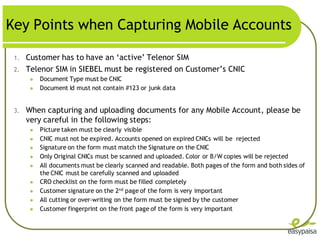 Key Points when Capturing Mobile Accounts

 1.   Customer has to have an ‘active’ Telenor SIM
 2.   Telenor SIM in SIEBEL must be registered on Customer’s CNIC
          Document Type must be CNIC
          Document Id must not contain #123 or junk data


 3.   When capturing and uploading documents for any Mobile Account, please be
      very careful in the following steps:
          Picture taken must be clearly visible
          CNIC must not be expired. Accounts opened on expired CNICs will be rejected
          Signature on the form must match the Signature on the CNIC
          Only Original CNICs must be scanned and uploaded. Color or B/W copies will be rejected
          All documents must be clearly scanned and readable. Both pages of the form and both sides of
           the CNIC must be carefully scanned and uploaded
          CRO checklist on the form must be filled completely
          Customer signature on the 2nd page of the form is very important
          All cutting or over-writing on the form must be signed by the customer
          Customer fingerprint on the front page of the form is very important
 
