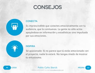 Mi LOGO PáginaPablo Caño Sterck
Teléfono: 639153691 | e-mail: pcano@aprendelo.com
!
!
63
Consejos
Conecta
Es imprescindible que conectes emocionalmente con tu
audiencia, que la conmuevas. La gente no sólo actúa
apoyándose en información y estadísticas sino impulsada
por sus emociones.
Inspira
Sé apasionado: Si no parece que tú estás emocionado con
el proyecto, nadie lo estará. No tengas miedo de mostrar
tu entusiasmo.
 