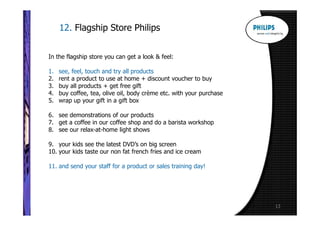 12. Flagship Store Philips


In the flagship store you can get a look & feel:

1.   see, feel, touch and try all products
2.   rent a product to use at home + discount voucher to buy
3.   buy all products + get free gift
4.   buy coffee, tea, olive oil, body crème etc. with your purchase
5.   wrap up your gift in a gift box

6. see demonstrations of our products
7. get a coffee in our coffee shop and do a barista workshop
8. see our relax-at-home light shows

9. your kids see the latest DVD’s on big screen
10. your kids taste our non fat french fries and ice cream

11. and send your staff for a product or sales training day!




                                                                      13
 