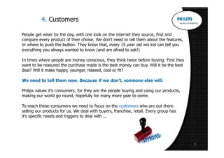 4. Customers

People get wiser by the day, with one look on the internet they source, find and
compare every product of their choise. We don’t need to tell them about the features,
or where to push the button. They know that, every 15 year old wiz kid can tell you
everything you always wanted to know (and are afraid to ask!)

In times where people are money conscious, they think twice before buying. First they
want to be reasured the purchase made is the best money can buy. Will it be the best
deal? Will it make happy, younger, relaxed, cool or fit?

We need to tell them now. Because if we don’t, someone else will.

Philips values it’s consumers, for they are the people buying and using our products,
making our world go round, hopefully for many more year to come.

To reach these consumers we need to focus on the customers who are out there
selling our products for us. We deal with buyers, franchise, retail. Every group has
it’s specific needs and triggers to deal with ...




                                                                                        5
 