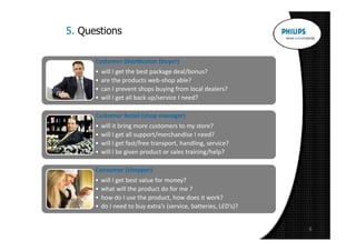 5. Questions

      Customer Distribution (buyer)
      •   will I get the best package deal/bonus?
      •   are the products web-shop able?
      •   can I prevent shops buying from local dealers?
      •   will I get all back up/service I need?

      Customer Retail (shop manager)
      •   will it bring more customers to my store?
      •   will I get all support/merchandise I need?
      •   will I get fast/free transport, handling, service?
      •   will I be given product or sales training/help?

      Consumer (shopper)
      •   will I get best value for money?
      •   what will the product do for me ?
      •   how do I use the product, how does it work?
      •   do I need to buy extra’s (service, batteries, LED’s)?


                                                                  6
 