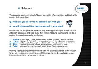 6. Solutions

Thinking into solutions instead of boxes is a matter of preparation, and finding the
answer to the question.

Q.: what will you do for me if I decide to buy from you?

A.: we will give you all the tools to succeed in your sales!

People who sell our products need our help and support doing so. When we give
attention, assistance and feed back, they will we happy to team up and will be a
partner in mutual success for the future.

1.   Advise: advantages, USP’s, information, market position, trends, service;
2.   Listen: objections, questions, competition, price, expectations, experience;
3.   Give: merchandise, marketing, sales support, involvement, trust;
4.   Take: partnership, commitment, sales deals, future agreements.

Building a serious longterm relationship with our business partners is the solution
to growth mindset and sales increase. Philips has the no. 1. reputation to ask
for commitment and partnership in return.



                                                                                       7
 