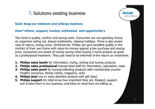 7. Solutions existing business

Goal: keep our relations and enlarge business

How? inform, support, involve, enthusiast and opportunity's

The trend is quality, comfort and saving costs. Consumers are not spending money
on expensive eating out, beauty treatments, relaxing holidays. There is also aware-
ness of nature, energy price, rainforest etc. Philips can give excellent quality in the
comfort of their own home with value-for-money against a low purchase and energy
price. Consumers are aware of money saving when buying a home product as good
as a professional treatment. They just need to be informed of the return on investment.

1. Philips sales booth for information, trying, renting and buying products
2. Philips sales professional trained retail staff for information, calculation, sales
3. Philips sales point for buying/collecting products with membership voucher
   (health) insurance, fitness centre, magazine, club)
4. Philips deal new or extra attention product with gift (box)
5. Philips support let retail know how important they are. Respect, support
   and involve them in our business, and listen to what they are telling us.




                                                                                          8
 