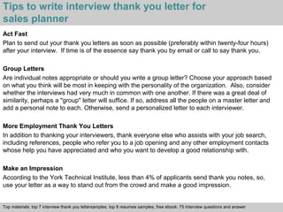 Tips to write interview thank you letter for 
sales planner 
Act Fast 
Plan to send out your thank you letters as soon as possible (preferably within twenty-four hours) 
after your interview. If time is of the essence say thank you by email or call to say thank you. 
Group Letters 
Are individual notes appropriate or should you write a group letter? Choose your approach based 
on what you think will be most in keeping with the personality of the organization. Also, consider 
whether the interviews had very much in common with one another. If there was a great deal of 
similarity, perhaps a "group" letter will suffice. If so, address all the people on a master letter and 
add a personal note to each. Otherwise, send a personalized letter to each interviewer. 
More Employment Thank You Letters 
In addition to thanking your interviewers, thank everyone else who assists with your job search, 
including references, people who refer you to a job opening and any other employment contacts 
whose help you have appreciated and who you want to develop a good relationship with. 
Make an Impression 
According to the York Technical Institute, less than 4% of applicants send thank you notes, so, 
use your letter as a way to stand out from the crowd and make a good impression. 
Top materials: top 7 interview thank you lettersamples, top 8 resumes samples, free ebook: 75 interview questions and answer 
Interview questions and answers – free download/ pdf and ppt file 
 