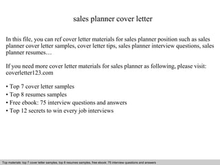 sales planner cover letter 
In this file, you can ref cover letter materials for sales planner position such as sales 
planner cover letter samples, cover letter tips, sales planner interview questions, sales 
planner resumes… 
If you need more cover letter materials for sales planner as following, please visit: 
coverletter123.com 
• Top 7 cover letter samples 
• Top 8 resumes samples 
• Free ebook: 75 interview questions and answers 
• Top 12 secrets to win every job interviews 
Top materials: top 7 cover letter samples, top 8 resumes Interview samples, questions free and ebook: answers 75 – interview free download/ questions pdf and and answers 
ppt file 
 