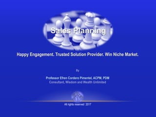 Sales Planning
Happy Engagement. Trusted Solution Provider. Win Niche Market.
By
Professor Efren Cordero Pimentel, ACPM, PDM
Consultant, Wisdom and Wealth Unlimited
All rights reserved 2017
 
