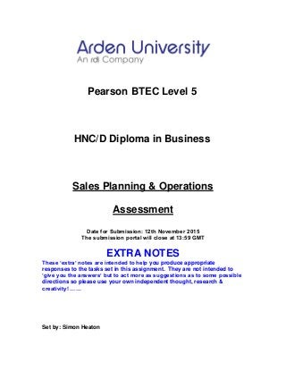 Pearson BTEC Level 5
HNC/D Diploma in Business
Sales Planning & Operations
Assessment
Date for Submission: 12th November 2015
The submission portal will close at 13:59 GMT
EXTRA NOTES
These ‘extra’ notes are intended to help you produce appropriate
responses to the tasks set in this assignment. They are not intended to
‘give you the answers’ but to act more as suggestions as to some possible
directions so please use your own independent thought, research &
creativity! ……
Set by: Simon Heaton
 