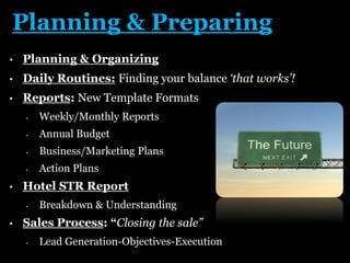 Planning & Preparing
• Planning & Organizing
• Daily Routines: Finding your balance ‘that works’!
• Reports: New Template Formats
• Weekly/Monthly Reports
• Annual Budget
• Business/Marketing Plans
• Action Plans
• Hotel STR Report
• Breakdown & Understanding
• Sales Process: “Closing the sale”
• Lead Generation-Objectives-Execution
 