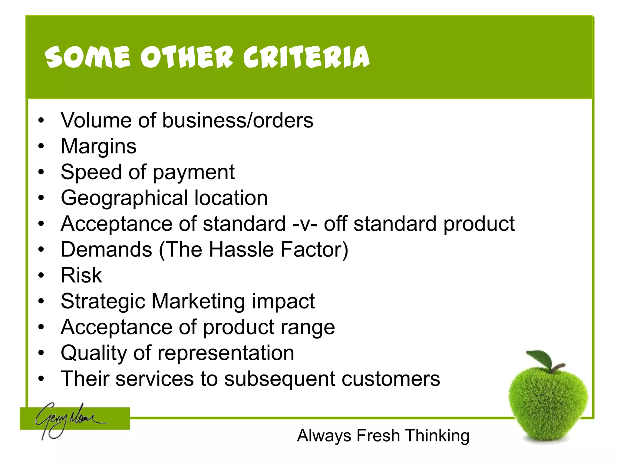 Some Other Criteria
•   Volume of business/orders
•   Margins
•   Speed of payment
•   Geographical location
•   Acceptance of standard -v- off standard product
•   Demands (The Hassle Factor)
•   Risk
•   Strategic Marketing impact
•   Acceptance of product range
•   Quality of representation
•   Their services to subsequent customers

                            Always Fresh Thinking
 