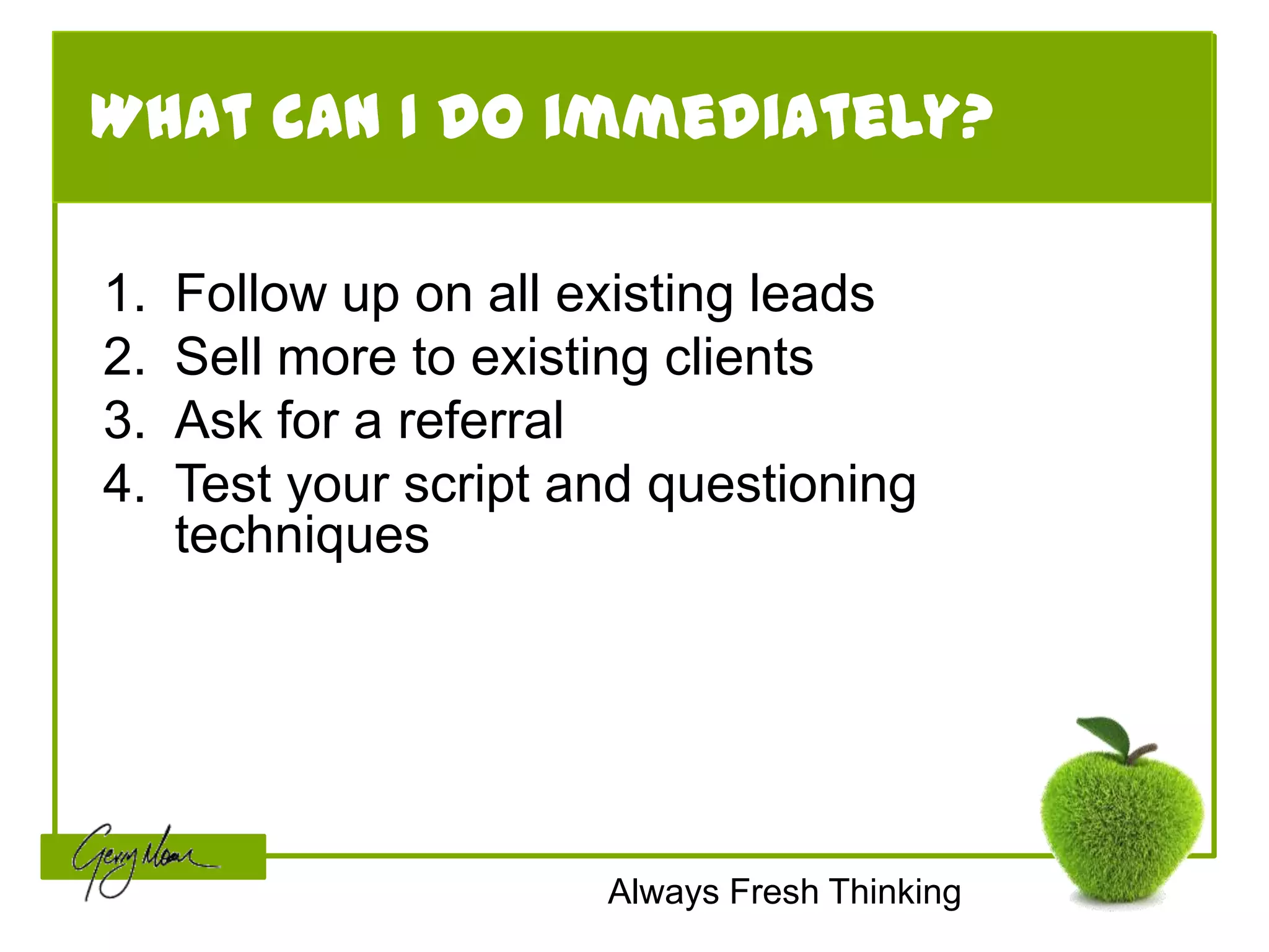 What can I do immediately?

1.   Follow up on all existing leads
2.   Sell more to existing clients
3.   Ask for a referral
4.   Test your script and questioning
     techniques




                       Always Fresh Thinking
 
