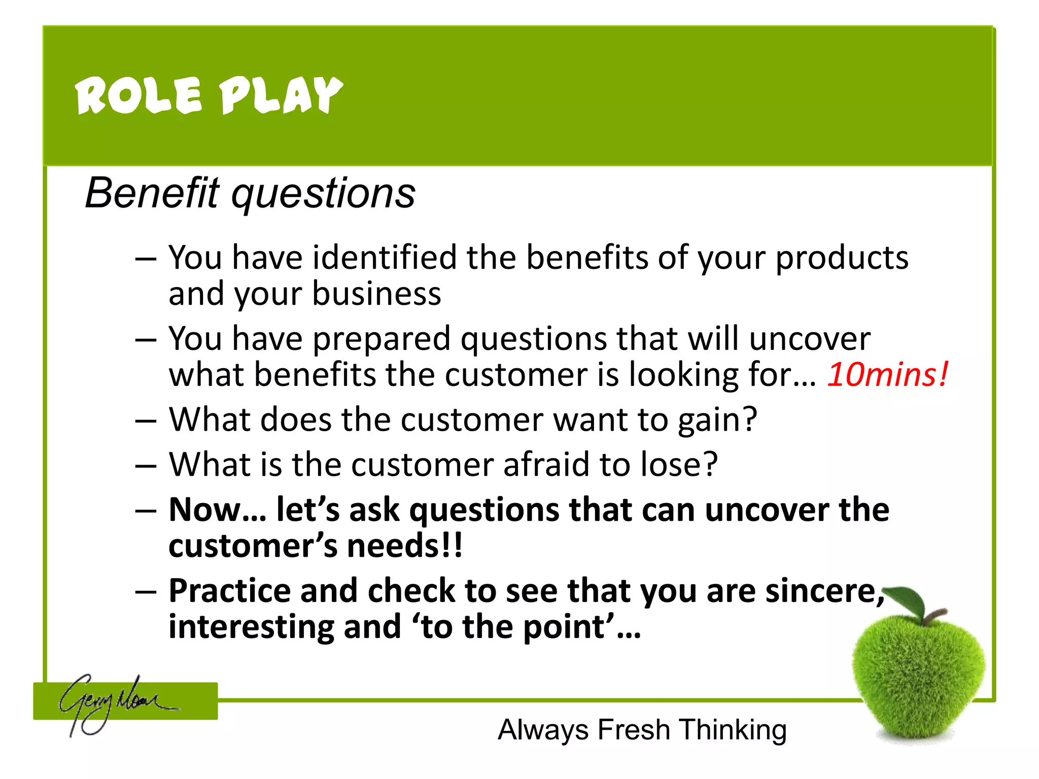 Role Play
Benefit questions
  – You have identified the benefits of your products
    and your business
  – You have prepared questions that will uncover
    what benefits the customer is looking for… 10mins!
  – What does the customer want to gain?
  – What is the customer afraid to lose?
  – Now… let’s ask questions that can uncover the
    customer’s needs!!
  – Practice and check to see that you are sincere,
    interesting and ‘to the point’…

                         Always Fresh Thinking
 