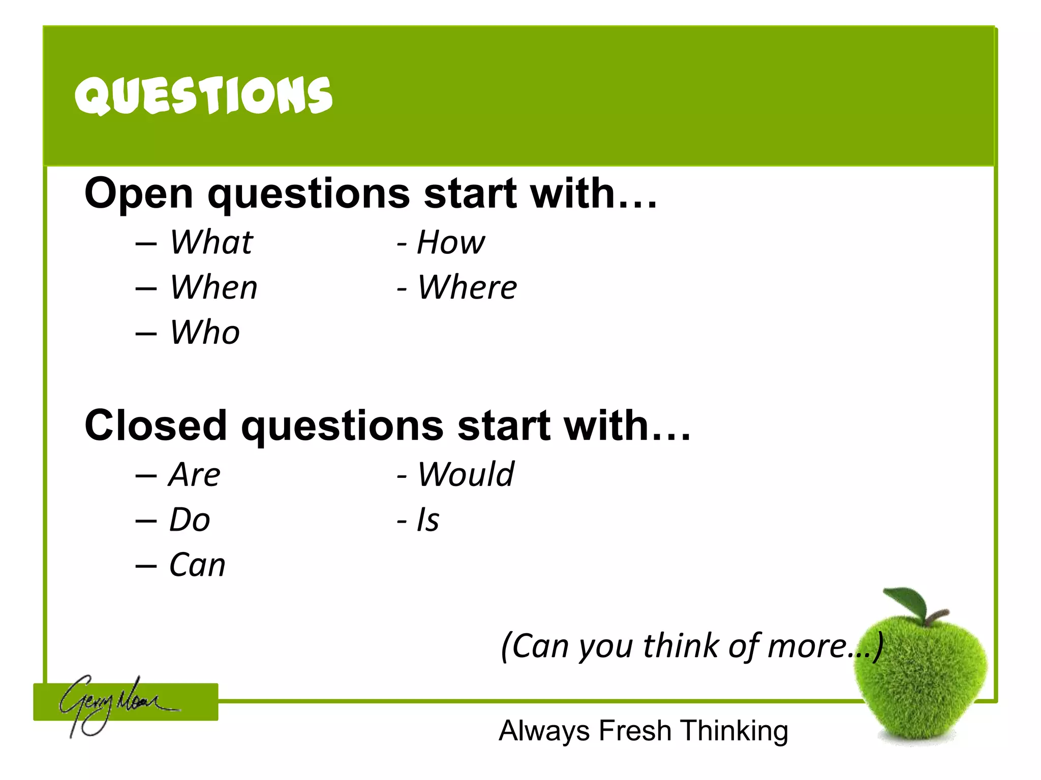 Questions
Open questions start with…
  – What      - How
  – When      - Where
  – Who

Closed questions start with…
  – Are       - Would
  – Do        - Is
  – Can

                    (Can you think of more…)

                    Always Fresh Thinking
 