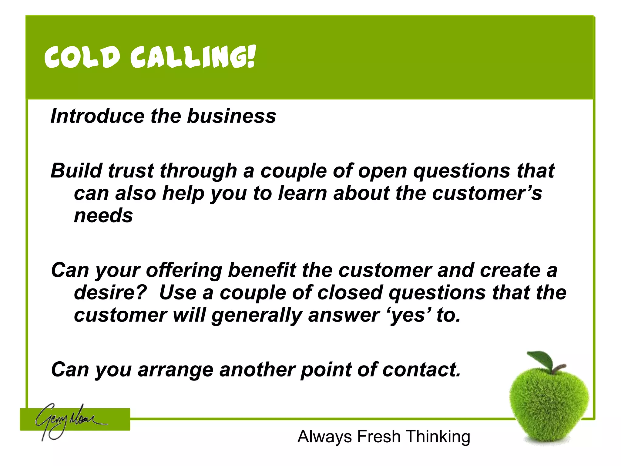 Cold calling!
Introduce the business

Build trust through a couple of open questions that
  can also help you to learn about the customer’s
  needs

Can your offering benefit the customer and create a
  desire? Use a couple of closed questions that the
  customer will generally answer ‘yes’ to.

Can you arrange another point of contact.


                         Always Fresh Thinking
 