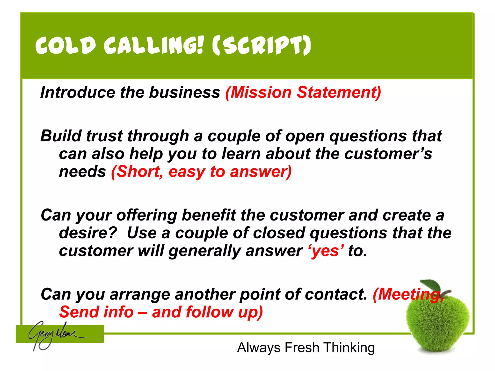 Cold calling! (Script)
Introduce the business (Mission Statement)

Build trust through a couple of open questions that
  can also help you to learn about the customer’s
  needs (Short, easy to answer)

Can your offering benefit the customer and create a
  desire? Use a couple of closed questions that the
  customer will generally answer ‘yes’ to.

Can you arrange another point of contact. (Meeting,
  Send info – and follow up)

                         Always Fresh Thinking
 