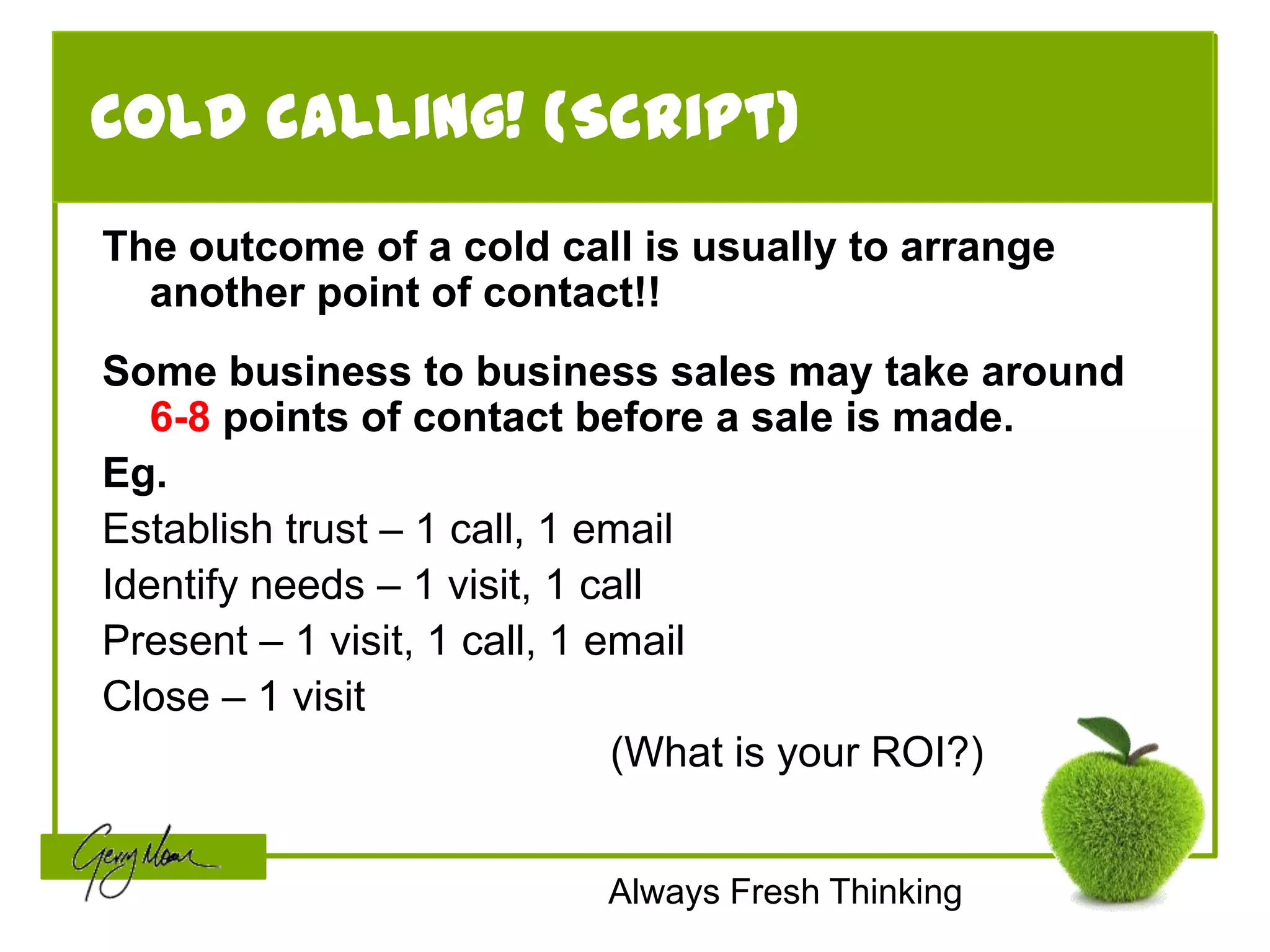 Cold calling! (Script)
The outcome of a cold call is usually to arrange
  another point of contact!!
Some business to business sales may take around
   6-8 points of contact before a sale is made.
Eg.
Establish trust – 1 call, 1 email
Identify needs – 1 visit, 1 call
Present – 1 visit, 1 call, 1 email
Close – 1 visit
                              (What is your ROI?)


                         Always Fresh Thinking
 