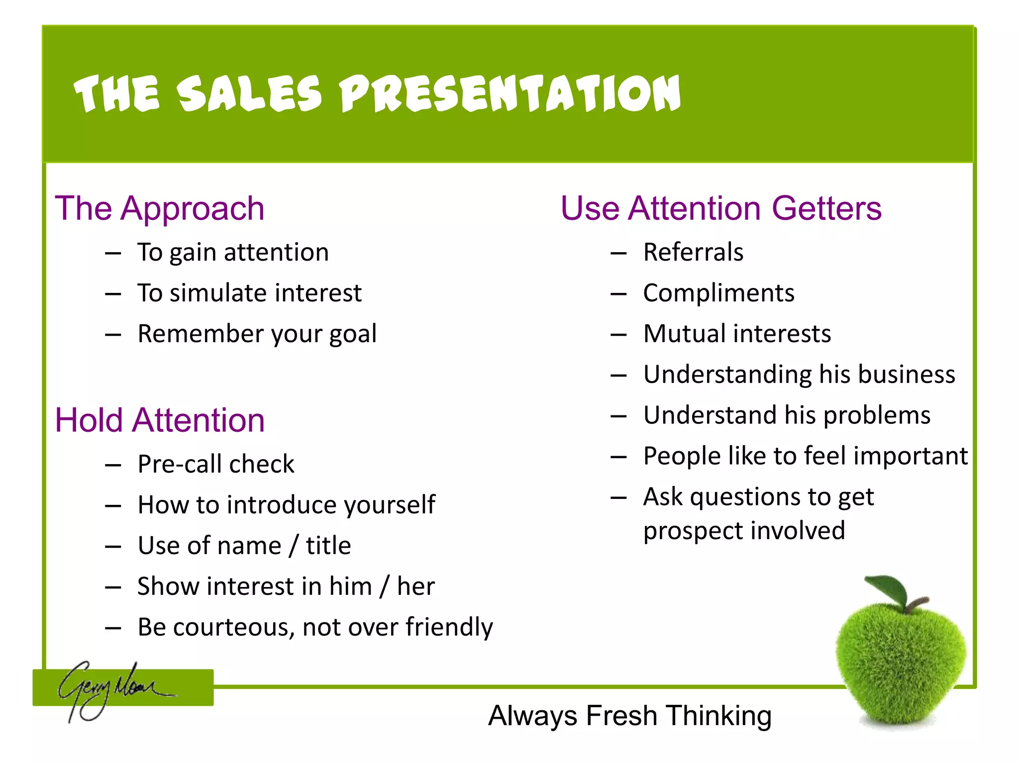 The Sales Presentation

The Approach                              Use Attention Getters
   – To gain attention                        –   Referrals
   – To simulate interest                     –   Compliments
   – Remember your goal                       –   Mutual interests
                                              –   Understanding his business
Hold Attention                                –   Understand his problems
   –   Pre-call check                         –   People like to feel important
   –   How to introduce yourself              –   Ask questions to get
                                                  prospect involved
   –   Use of name / title
   –   Show interest in him / her
   –   Be courteous, not over friendly


                                     Always Fresh Thinking
 