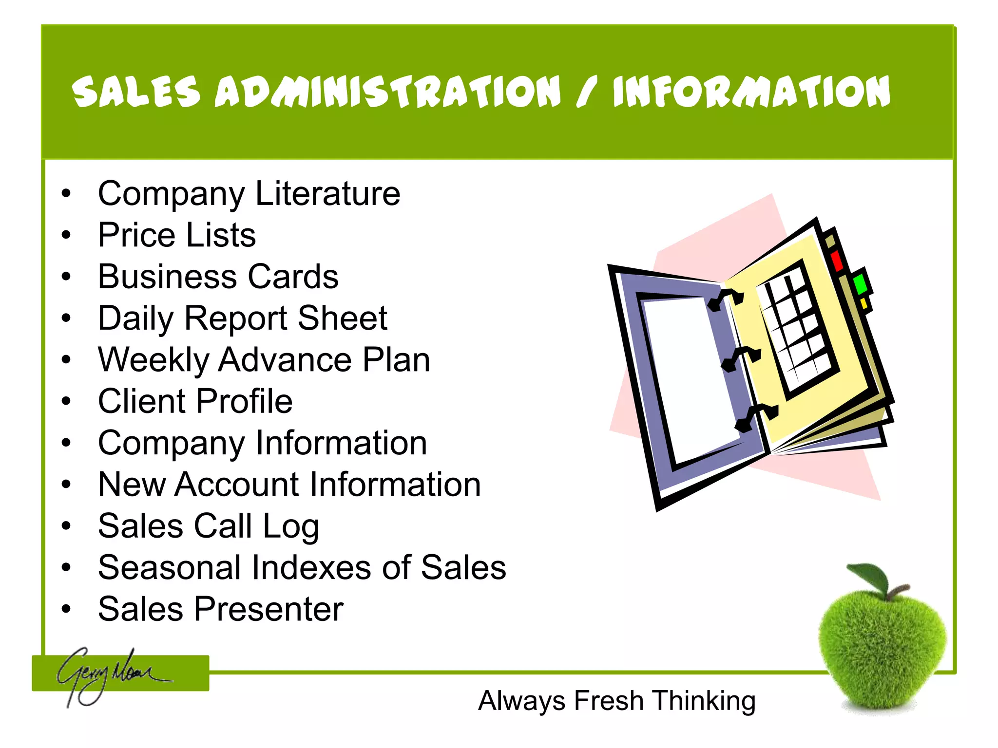SALES ADMINISTRATION / INFORMATION

•   Company Literature
•   Price Lists
•   Business Cards
•   Daily Report Sheet
•   Weekly Advance Plan
•   Client Profile
•   Company Information
•   New Account Information
•   Sales Call Log
•   Seasonal Indexes of Sales
•   Sales Presenter

                           Always Fresh Thinking
 