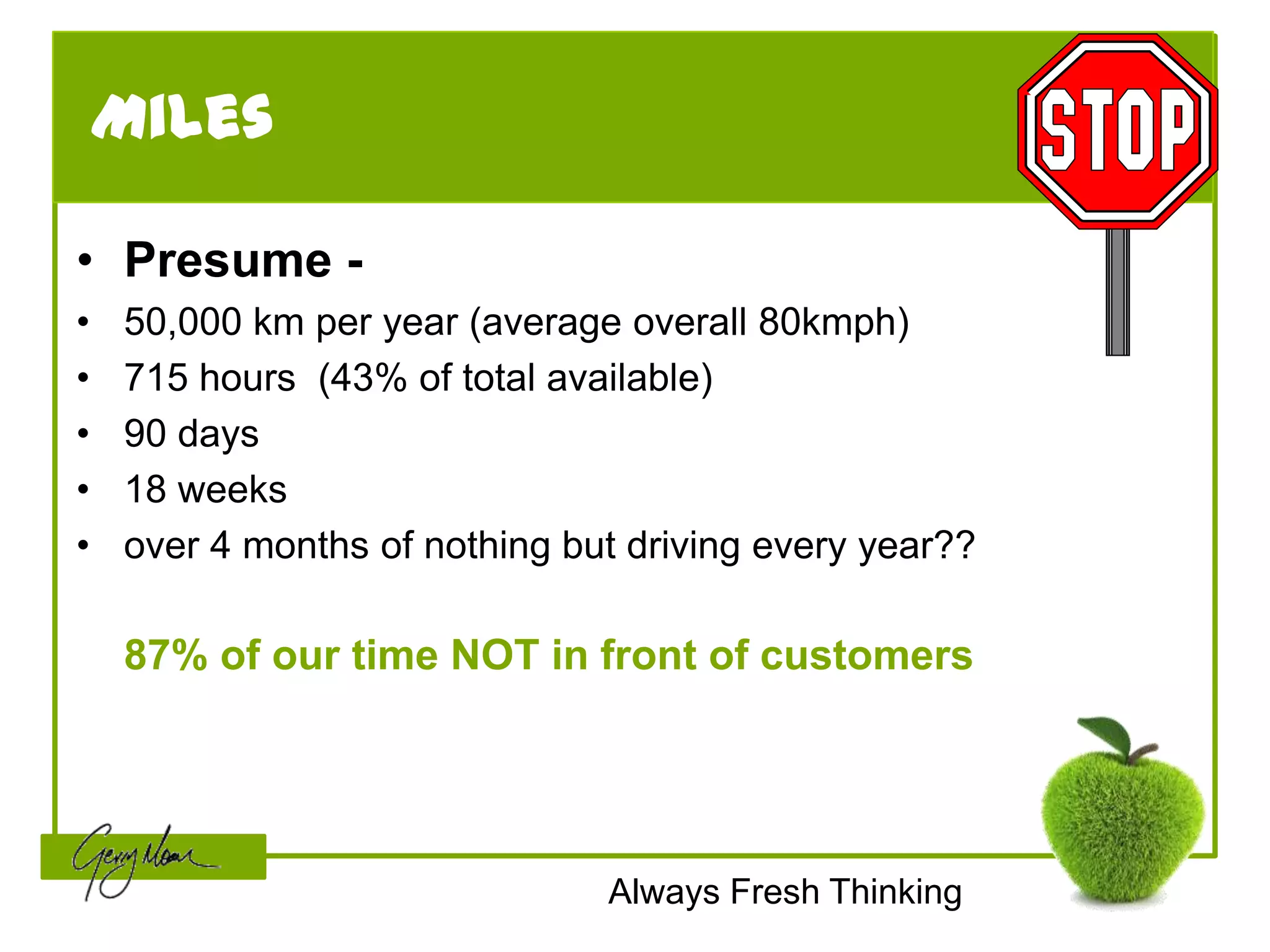 Miles

• Presume -
•   50,000 km per year (average overall 80kmph)
•   715 hours (43% of total available)
•   90 days
•   18 weeks
•   over 4 months of nothing but driving every year??

    87% of our time NOT in front of customers




                               Always Fresh Thinking
 