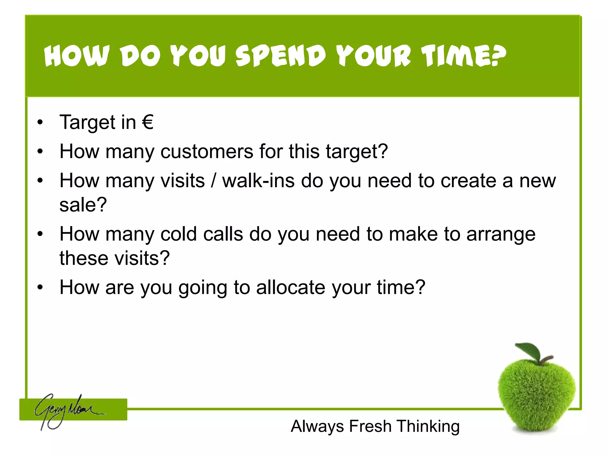 How do you spend your time?

• Target in €
• How many customers for this target?
• How many visits / walk-ins do you need to create a new
  sale?
• How many cold calls do you need to make to arrange
  these visits?
• How are you going to allocate your time?




                           Always Fresh Thinking
 