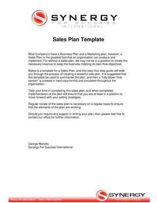Sales Plan Template

Most Company’s have a Business Plan and a Marketing plan, however, a
Sales Plan is the greatest tool that an organisation can produce and
implement. For without a sales plan, we may not be in a position to create the
necessary revenue to keep the business meeting its cash flow objectives.

Below is a template for a Sales Plan, and this easy four step guide will walk
you through the process of creating a powerful sale plan. It is suggested that
this template be used to summarise the plan, and then a “fully blown final
version” is created in hard copy format and circulated throughout the
organisation.

Take your time in completing this sales plan, and when completed,
implementation of the plan will ensure that you are at least in a position to
move forward with your selling strategies.

Regular review of the sales plan is necessary on a regular basis to ensure
that the elements of the plan are working.

Should you require any support in writing your plan, then please feel free to
contact our office for further information.




George Manolis
Synergy For Success International
 