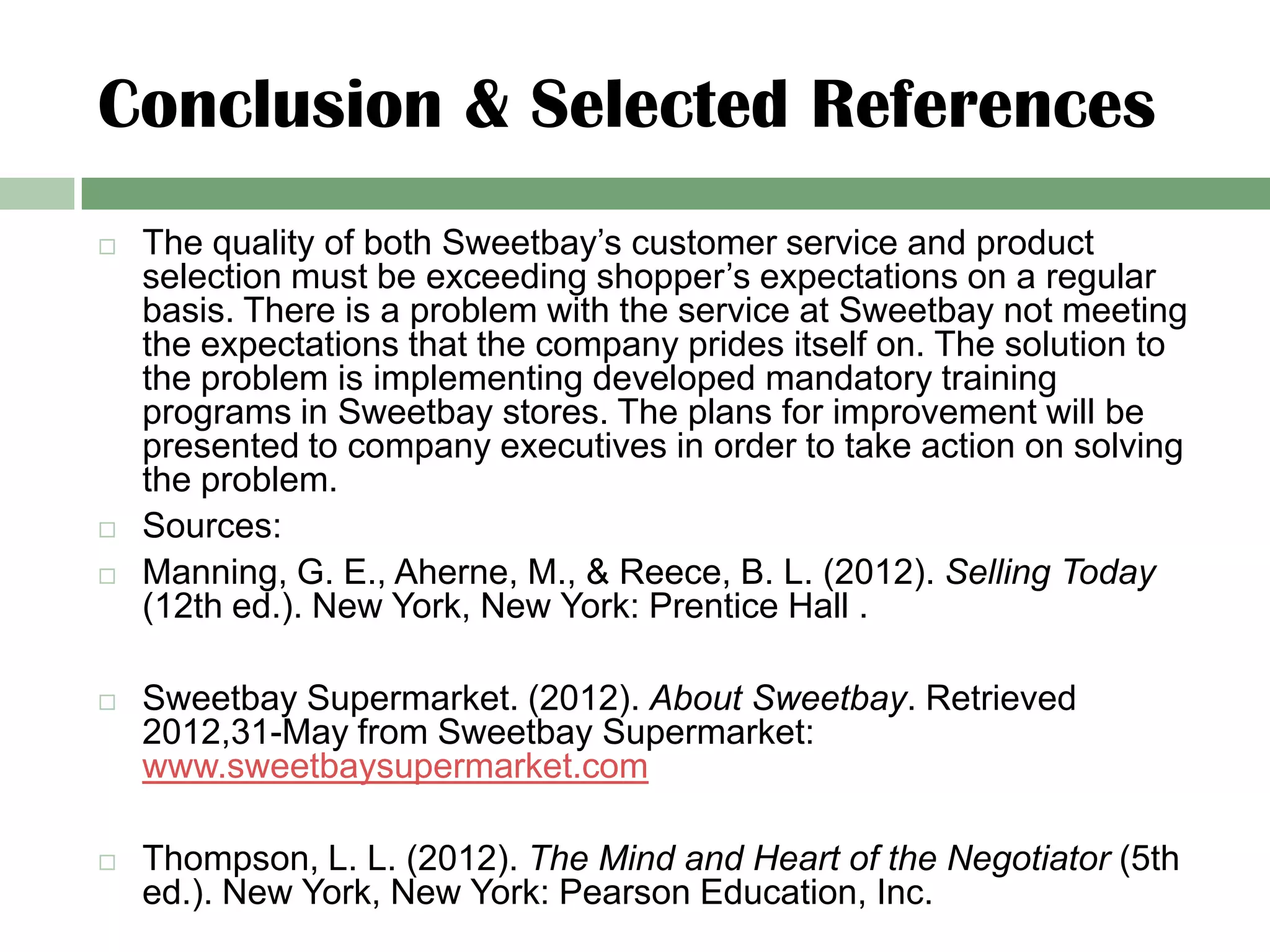 Conclusion & Selected References
   The quality of both Sweetbay’s customer service and product
    selection must be exceeding shopper’s expectations on a regular
    basis. There is a problem with the service at Sweetbay not meeting
    the expectations that the company prides itself on. The solution to
    the problem is implementing developed mandatory training
    programs in Sweetbay stores. The plans for improvement will be
    presented to company executives in order to take action on solving
    the problem.
   Sources:
   Manning, G. E., Aherne, M., & Reece, B. L. (2012). Selling Today
    (12th ed.). New York, New York: Prentice Hall .

   Sweetbay Supermarket. (2012). About Sweetbay. Retrieved
    2012,31-May from Sweetbay Supermarket:
    www.sweetbaysupermarket.com

   Thompson, L. L. (2012). The Mind and Heart of the Negotiator (5th
    ed.). New York, New York: Pearson Education, Inc.
 