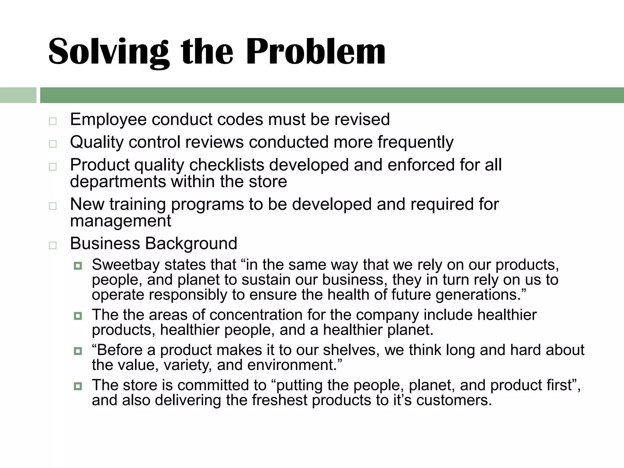 Solving the Problem
   Employee conduct codes must be revised
   Quality control reviews conducted more frequently
   Product quality checklists developed and enforced for all
    departments within the store
   New training programs to be developed and required for
    management
   Business Background
       Sweetbay states that “in the same way that we rely on our products,
        people, and planet to sustain our business, they in turn rely on us to
        operate responsibly to ensure the health of future generations.”
       The the areas of concentration for the company include healthier
        products, healthier people, and a healthier planet.
       “Before a product makes it to our shelves, we think long and hard about
        the value, variety, and environment.”
       The store is committed to “putting the people, planet, and product first”,
        and also delivering the freshest products to it’s customers.
 