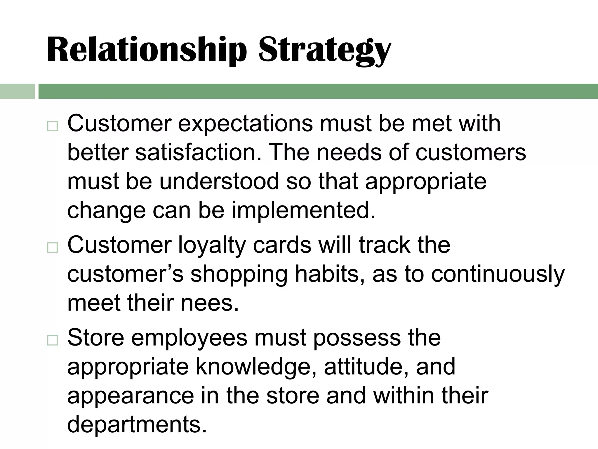 Relationship Strategy
   Customer expectations must be met with
    better satisfaction. The needs of customers
    must be understood so that appropriate
    change can be implemented.
   Customer loyalty cards will track the
    customer’s shopping habits, as to continuously
    meet their nees.
   Store employees must possess the
    appropriate knowledge, attitude, and
    appearance in the store and within their
    departments.
 