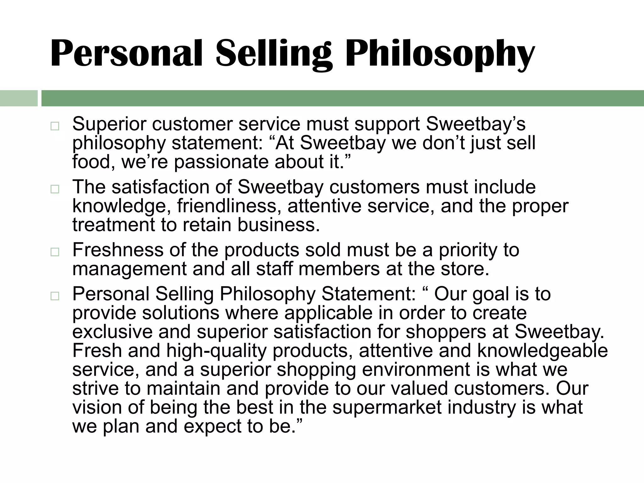 Personal Selling Philosophy
   Superior customer service must support Sweetbay’s
    philosophy statement: “At Sweetbay we don’t just sell
    food, we’re passionate about it.”
   The satisfaction of Sweetbay customers must include
    knowledge, friendliness, attentive service, and the proper
    treatment to retain business.
   Freshness of the products sold must be a priority to
    management and all staff members at the store.
   Personal Selling Philosophy Statement: “ Our goal is to
    provide solutions where applicable in order to create
    exclusive and superior satisfaction for shoppers at Sweetbay.
    Fresh and high-quality products, attentive and knowledgeable
    service, and a superior shopping environment is what we
    strive to maintain and provide to our valued customers. Our
    vision of being the best in the supermarket industry is what
    we plan and expect to be.”
 