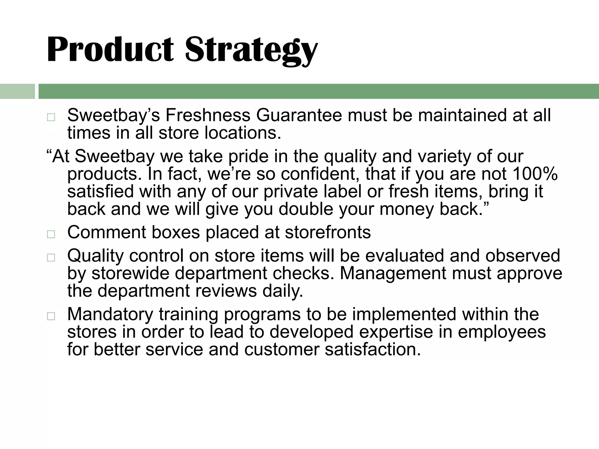 Product Strategy
  Sweetbay’s Freshness Guarantee must be maintained at all
   times in all store locations.
“At Sweetbay we take pride in the quality and variety of our
   products. In fact, we’re so confident, that if you are not 100%
   satisfied with any of our private label or fresh items, bring it
   back and we will give you double your money back.”
 Comment boxes placed at storefronts

 Quality control on store items will be evaluated and observed
   by storewide department checks. Management must approve
   the department reviews daily.
 Mandatory training programs to be implemented within the
   stores in order to lead to developed expertise in employees
   for better service and customer satisfaction.
 