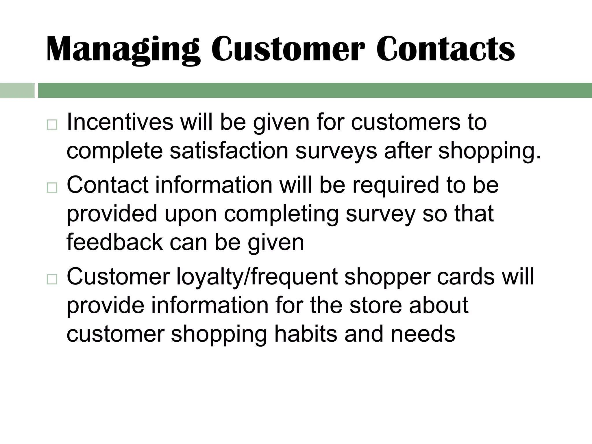 Managing Customer Contacts
   Incentives will be given for customers to
    complete satisfaction surveys after shopping.
   Contact information will be required to be
    provided upon completing survey so that
    feedback can be given
   Customer loyalty/frequent shopper cards will
    provide information for the store about
    customer shopping habits and needs
 