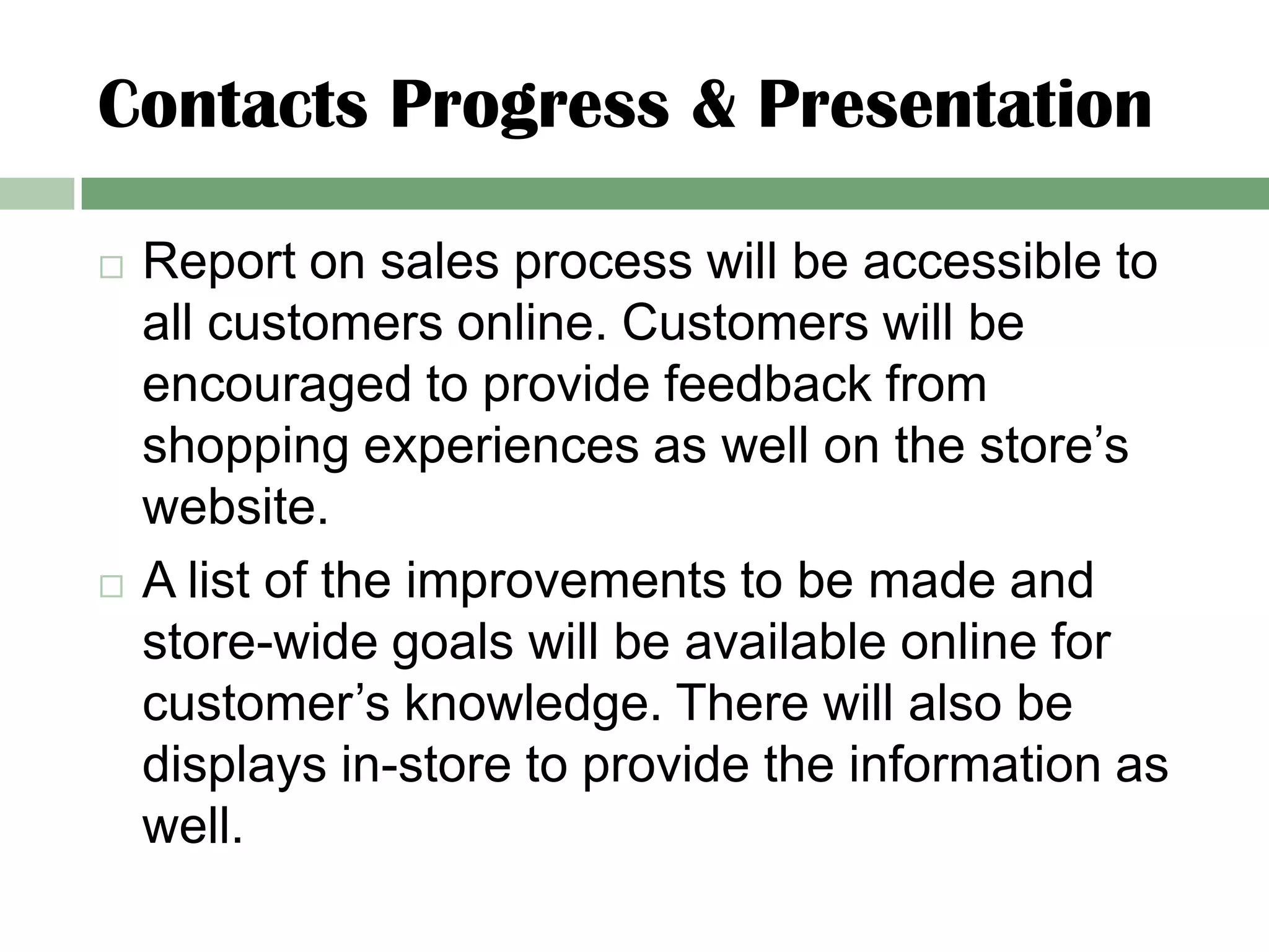 Contacts Progress & Presentation

   Report on sales process will be accessible to
    all customers online. Customers will be
    encouraged to provide feedback from
    shopping experiences as well on the store’s
    website.
   A list of the improvements to be made and
    store-wide goals will be available online for
    customer’s knowledge. There will also be
    displays in-store to provide the information as
    well.
 