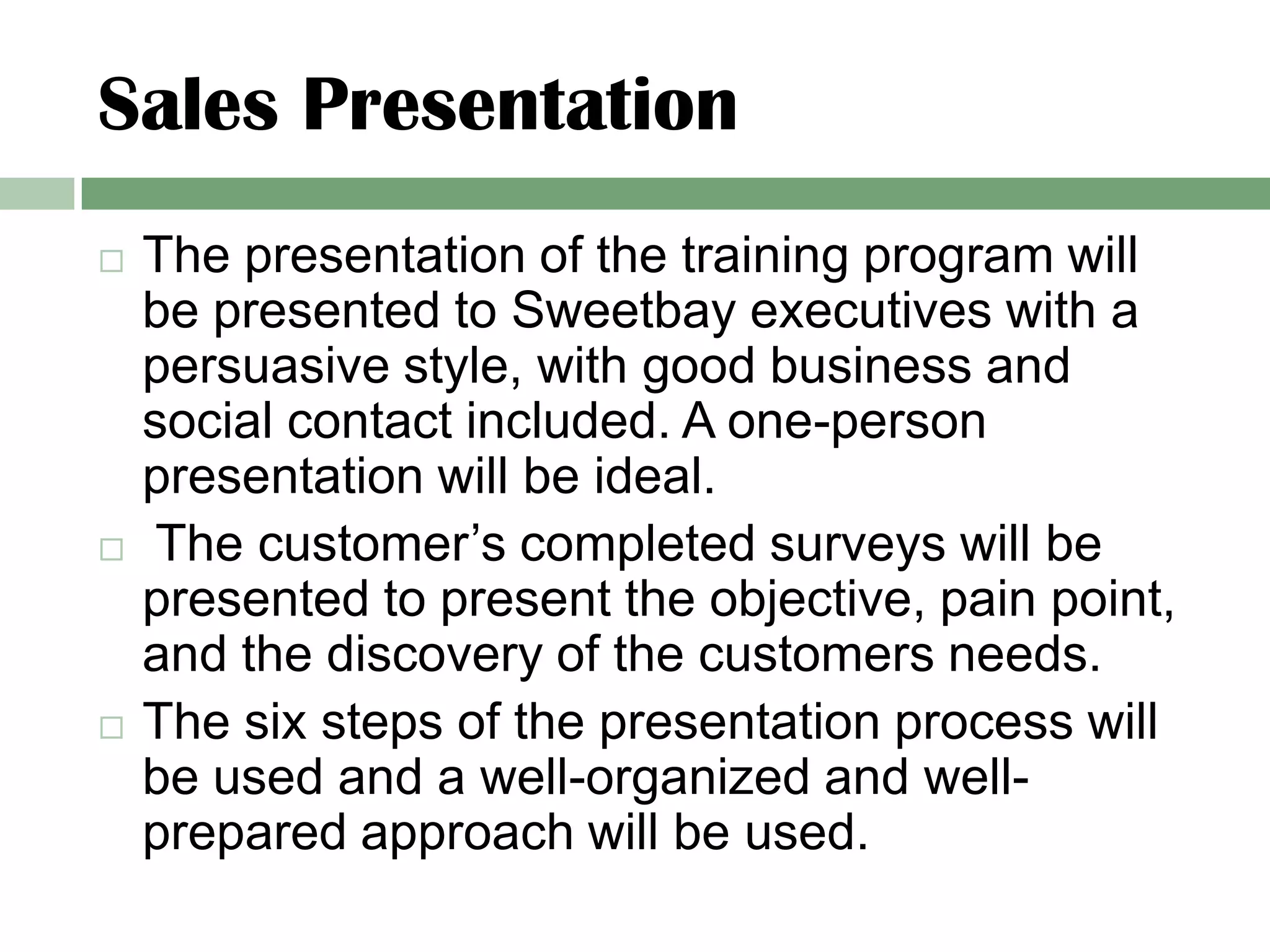 Sales Presentation
   The presentation of the training program will
    be presented to Sweetbay executives with a
    persuasive style, with good business and
    social contact included. A one-person
    presentation will be ideal.
    The customer’s completed surveys will be
    presented to present the objective, pain point,
    and the discovery of the customers needs.
   The six steps of the presentation process will
    be used and a well-organized and well-
    prepared approach will be used.
 