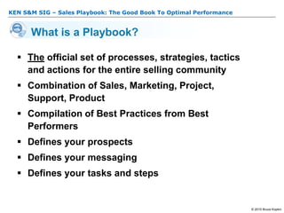 KEN S&M SIG – Sales Playbook: The Good Book To Optimal Performance
© 2015 Bruce Kopkin
What is a Playbook?
 The official set of processes, strategies, tactics
and actions for the entire selling community
 Combination of Sales, Marketing, Project,
Support, Product
 Compilation of Best Practices from Best
Performers
 Defines your prospects
 Defines your messaging
 Defines your tasks and steps
 