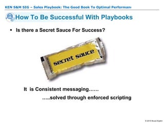 KEN S&M SIG – Sales Playbook: The Good Book To Optimal Performance
© 2015 Bruce Kopkin
 Is there a Secret Sauce For Success?
It is Consistent messaging……
…..solved through enforced scripting
How To Be Successful With Playbooks
 