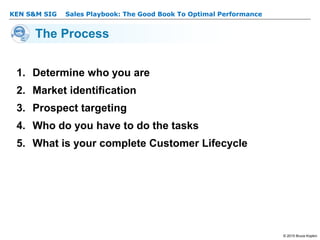 KEN S&M SIG – Sales Playbook: The Good Book To Optimal Performance
© 2015 Bruce Kopkin
KEN S&M SIG
The Process
1. Determine who you are
2. Market identification
3. Prospect targeting
4. Who do you have to do the tasks
5. What is your complete Customer Lifecycle
 