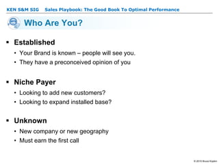 KEN S&M SIG – Sales Playbook: The Good Book To Optimal Performance
© 2015 Bruce Kopkin
KEN S&M SIG
Who Are You?
 Established
• Your Brand is known – people will see you.
• They have a preconceived opinion of you
 Niche Payer
• Looking to add new customers?
• Looking to expand installed base?
 Unknown
• New company or new geography
• Must earn the first call
 