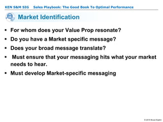 KEN S&M SIG – Sales Playbook: The Good Book To Optimal Performance
© 2015 Bruce Kopkin
KEN S&M SIG
Market Identification
 For whom does your Value Prop resonate?
 Do you have a Market specific message?
 Does your broad message translate?
 Must ensure that your messaging hits what your market
needs to hear.
 Must develop Market-specific messaging
 