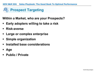 KEN S&M SIG – Sales Playbook: The Good Book To Optimal Performance
© 2015 Bruce Kopkin
KEN S&M SIG
Prospect Targeting
Within a Market, who are your Prospects?
 Early adopters willing to take a risk
 Risk-averse
 Large or complex enterprise
 Simple organization
 Installed base considerations
 Age
 Public / Private
 
