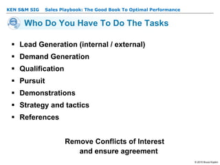 KEN S&M SIG – Sales Playbook: The Good Book To Optimal Performance
© 2015 Bruce Kopkin
KEN S&M SIG
Who Do You Have To Do The Tasks
 Lead Generation (internal / external)
 Demand Generation
 Qualification
 Pursuit
 Demonstrations
 Strategy and tactics
 References
Remove Conflicts of Interest
and ensure agreement
 