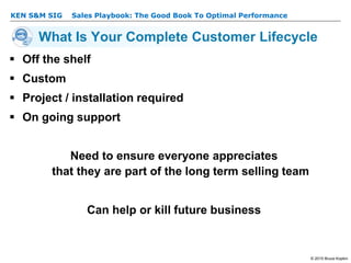 KEN S&M SIG – Sales Playbook: The Good Book To Optimal Performance
© 2015 Bruce Kopkin
KEN S&M SIG
What Is Your Complete Customer Lifecycle
 Off the shelf
 Custom
 Project / installation required
 On going support
Need to ensure everyone appreciates
that they are part of the long term selling team
Can help or kill future business
 