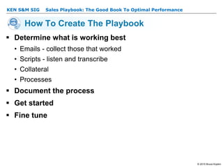 KEN S&M SIG – Sales Playbook: The Good Book To Optimal Performance
© 2015 Bruce Kopkin
KEN S&M SIG
How To Create The Playbook
 Determine what is working best
• Emails - collect those that worked
• Scripts - listen and transcribe
• Collateral
• Processes
 Document the process
 Get started
 Fine tune
 