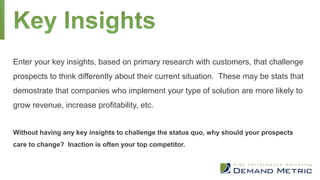 Enter your key insights, based on primary research with customers, that challenge
prospects to think differently about their current situation. These may be stats that
demostrate that companies who implement your type of solution are more likely to
grow revenue, increase profitability, etc.
Without having any key insights to challenge the status quo, why should your prospects
care to change? Inaction is often your top competitor.
 
