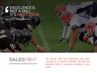 EXCELLENCE IS
NOT A SKILL
IT’S AN ATTITUDE
Ralph Marston, American Football Player
SALESP INT
YOUR PERSONAL REMOTE SALES TEAM
We provide B2B lead generation and sales
services on IT market worldwide. We ﬁnd you
potential clients & partners according to your
needs
 
