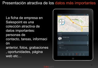 Presentación atractiva de los datos más importantes

La ficha de empresa en
Salespoint es una
colección atractiva de
datos importantes:
personas de
contacto, tareas, informaci
ón
anterior, fotos, grabaciones
, oportunidades, página
web etc…
15

 
